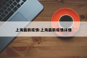 上海最新疫情:上海最新疫情详情