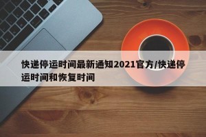 快递停运时间最新通知2021官方/快递停运时间和恢复时间