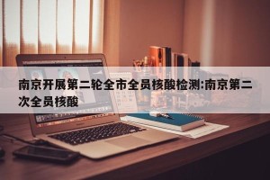 南京开展第二轮全市全员核酸检测:南京第二次全员核酸