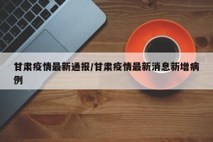 甘肃疫情最新通报/甘肃疫情最新消息新增病例