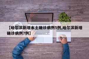 【哈尔滨新增本土确诊病例5例,哈尔滨新增确诊病例7例】