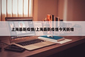 上海最新疫情/上海最新疫情今天新增