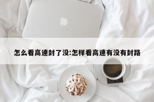 怎么看高速封了没:怎样看高速有没有封路