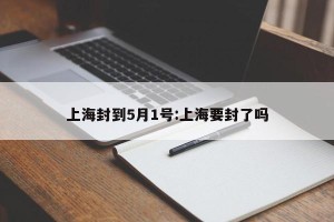 上海封到5月1号:上海要封了吗