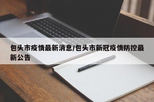 包头市疫情最新消息/包头市新冠疫情防控最新公告