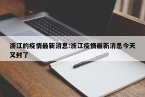 浙江的疫情最新消息:浙江疫情最新消息今天又封了