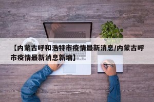 【内蒙古呼和浩特市疫情最新消息/内蒙古呼市疫情最新消息新增】