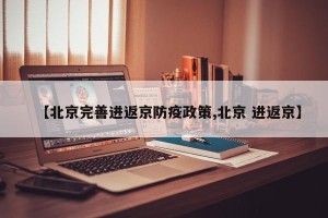 【北京完善进返京防疫政策,北京 进返京】
