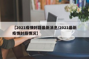【2021疫情封路最新消息/2021最新疫情封路情况】