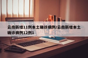 云南新增11例本土确诊病例/云南新增本土确诊病例12例1
