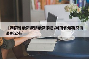 【湖南省最新疫情最新消息,湖南省最新疫情最新公布】