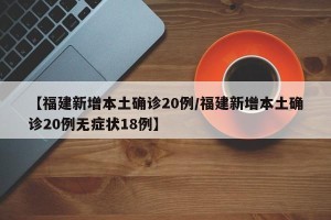 【福建新增本土确诊20例/福建新增本土确诊20例无症状18例】