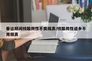 春运期间核酸阴性不需隔离/核酸阴性返乡不用隔离