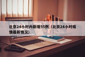 北京24小时内新增55例（北京24小时疫情最新情况）