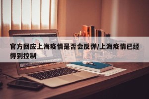 官方回应上海疫情是否会反弹/上海疫情已经得到控制