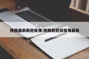 陕西最新新冠疫情:陕西新冠状疫情最新