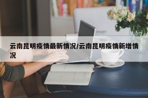 云南昆明疫情最新情况/云南昆明疫情新增情况