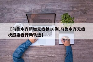 【乌鲁木齐新增无症状18例,乌鲁木齐无症状感染者行动轨迹】