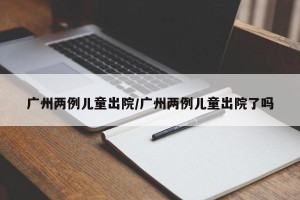 广州两例儿童出院/广州两例儿童出院了吗